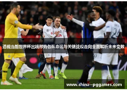 透视当前世界杯出线形势各队命运与关键战役走向全面解析未来变数 透视当前世界杯出线形势各队命运与关键战役走向全面解析未来变数