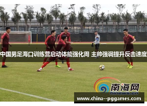 中国男足海口训练营启动体能强化周 主帅强调提升反击速度 中国男足海口训练营启动体能强化周 主帅强调提升反击速度