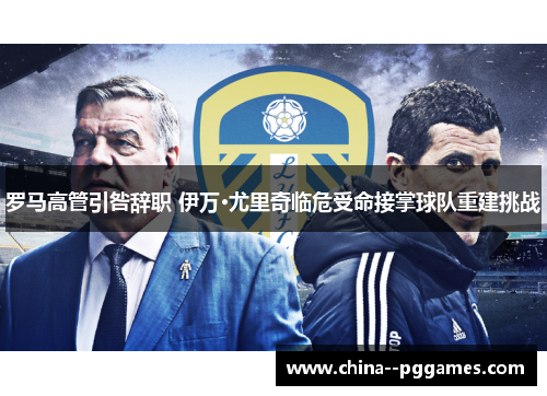 罗马高管引咎辞职 伊万·尤里奇临危受命接掌球队重建挑战