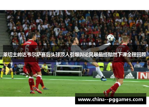 莱切主帅达韦尔萨赛后头球顶人引爆舆论风暴最终黯然下课全程回顾