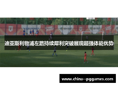 迪亚斯利物浦左路持续犀利突破展现超强体能优势