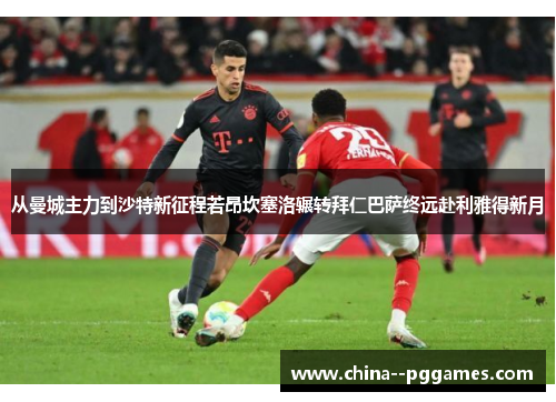 从曼城主力到沙特新征程若昂坎塞洛辗转拜仁巴萨终远赴利雅得新月 从曼城主力到沙特新征程若昂坎塞洛辗转拜仁巴萨终远赴利雅得新月