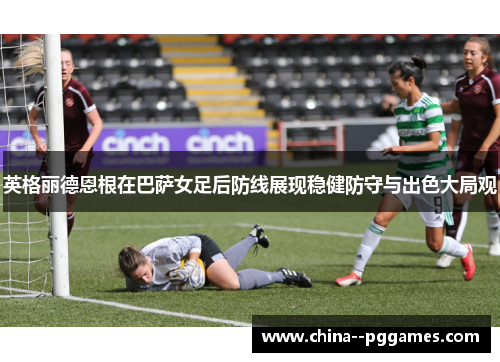 英格丽德恩根在巴萨女足后防线展现稳健防守与出色大局观