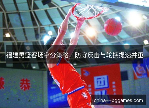 福建男篮客场拿分策略，防守反击与轮换提速并重